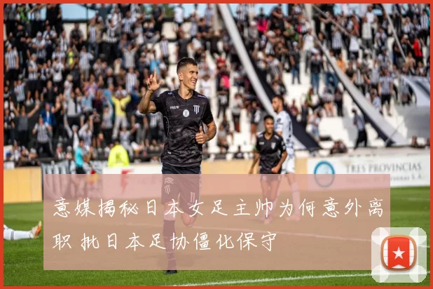 意媒揭秘日本女足主帅为何意外离职 批日本足协僵化保守