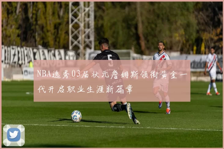 NBA选秀03届状元詹姆斯领衔黄金一代开启职业生涯新篇章