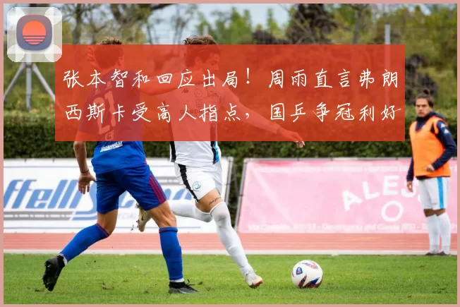 张本智和回应出局！周雨直言弗朗西斯卡受高人指点，国乒争冠利好