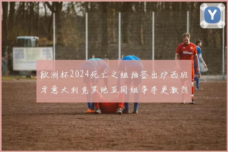 欧洲杯2024死亡之组抽签出炉西班牙意大利克罗地亚同组争夺更激烈