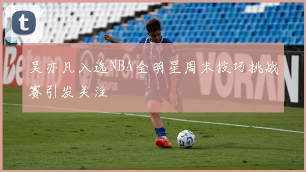 吴亦凡入选NBA全明星周末技巧挑战赛引发关注