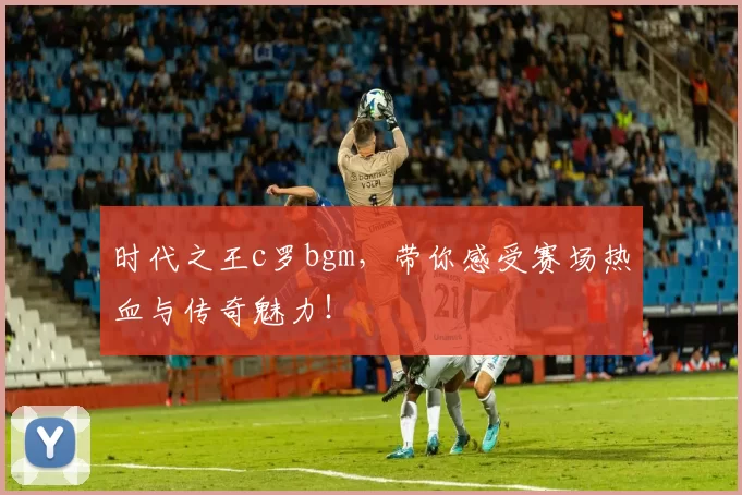 时代之王c罗bgm，带你感受赛场热血与传奇魅力！