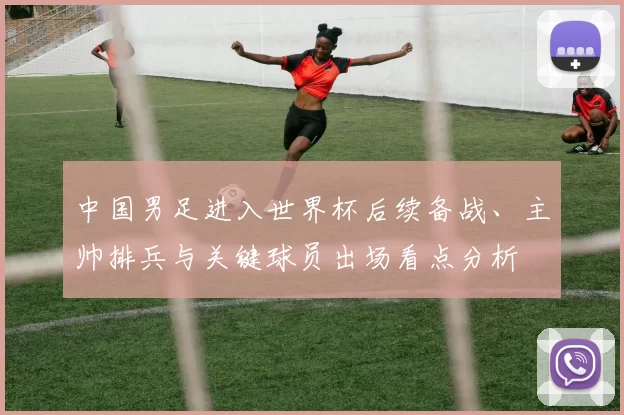 中国男足进入世界杯后续备战、主帅排兵与关键球员出场看点分析
