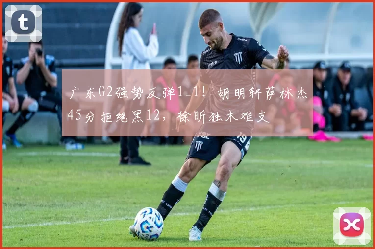 广东G2强势反弹1_1！胡明轩萨林杰45分拒绝黑12，徐昕独木难支