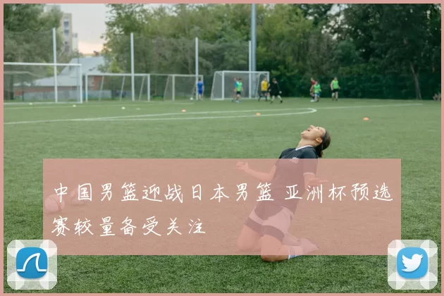 中国男篮迎战日本男篮 亚洲杯预选赛较量备受关注