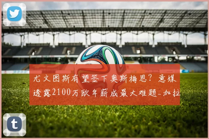 尤文图斯有望签下奥斯梅恩？意媒透露2100万欧年薪成最大难题_加拉塔萨雷_尤文欲_欧冠