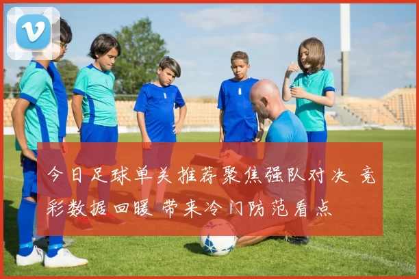 今日足球单关推荐聚焦强队对决 竞彩数据回暖 带来冷门防范看点