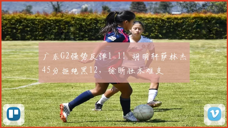 广东G2强势反弹1_1！胡明轩萨林杰45分拒绝黑12，徐昕独木难支