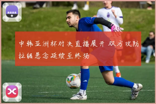 中韩亚洲杯对决直播展开 双方攻防拉锯悬念延续至终场