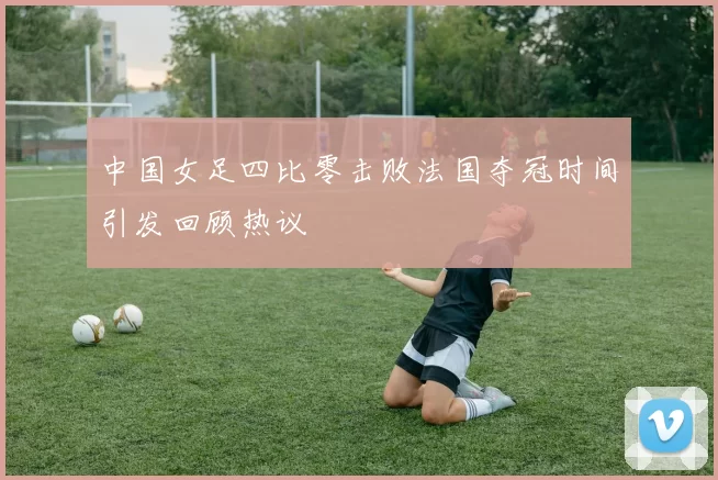 中国女足四比零击败法国夺冠时间引发回顾热议