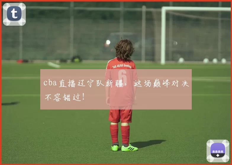 cba直播辽宁队新疆，这场巅峰对决不容错过！