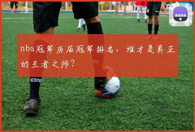 nba冠军历届冠军排名，谁才是真正的王者之师？